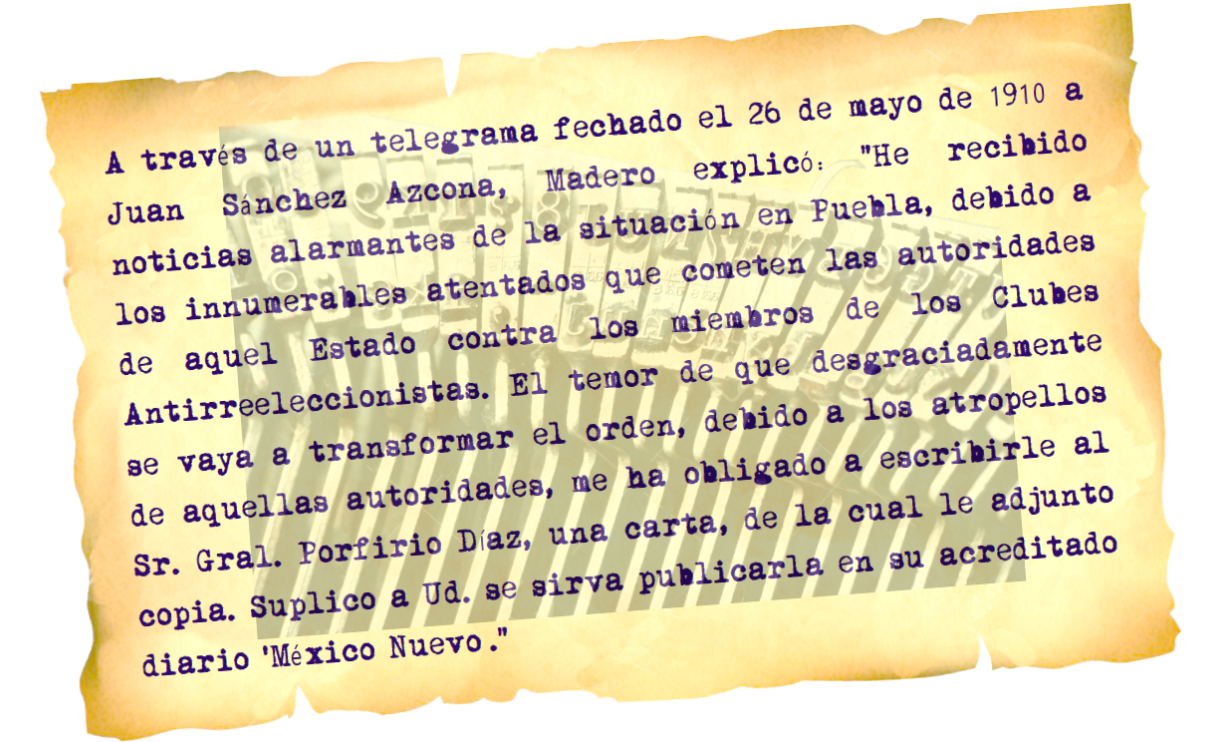 En telegrama dirigido a Sánchez Azcona, Madero afirmó: “He recibido noticias alarmantes de la situación en Puebla, debido a los innumerables atentados que cometen las autoridades de aquel estado”.