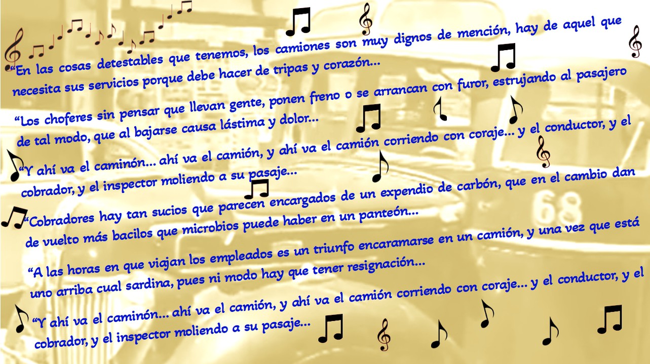 cancion completa.jpg El ‘furor’ en las velocidades y los ‘estrujamientos’ sufridos por los pasajeros en las unidades de transporte inspiraron canciones como ‘Ahí va el camión’, interpretada por el Trío Latinos en la película ¡Esquina, bajan…!, (1948), del director mexicano Alejandro Galindo.